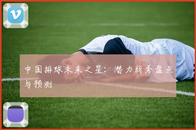 中国排球未来之星：潜力新秀盘点与预测