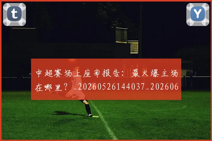 中超赛场上座率报告:最火爆主场在哪里?_20260526144037_20260608142618