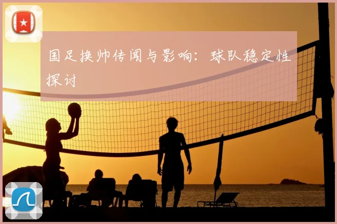 国足换帅传闻与影响:球队稳定性探讨