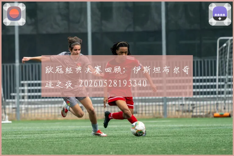 欧冠经典决赛回顾：伊斯坦布尔奇迹之夜_20260528193340