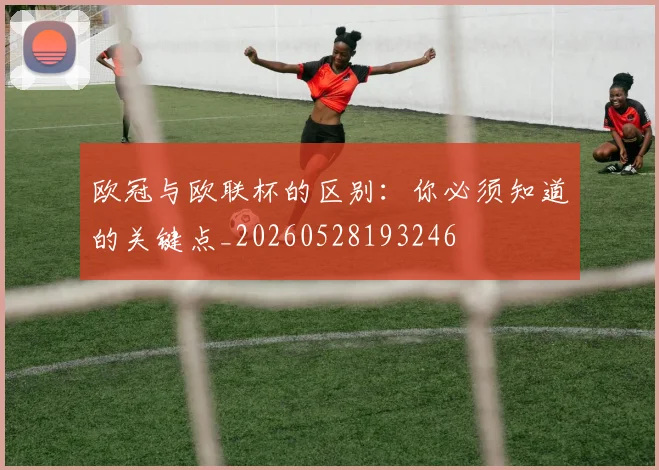 欧冠与欧联杯的区别:你必须知道的关键点_20260528193246